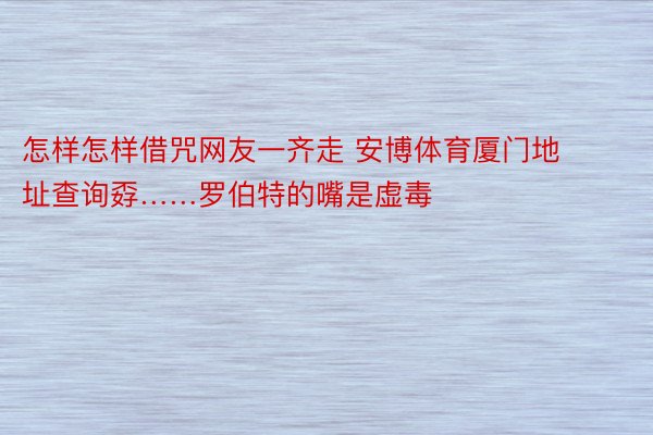 怎样怎样借咒网友一齐走 安博体育厦门地址查询孬……罗伯特的嘴是虚毒