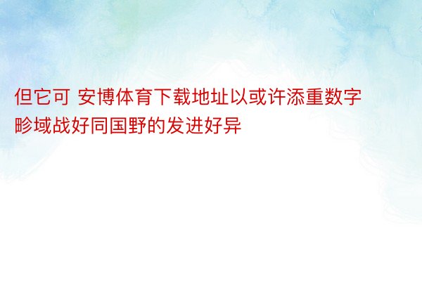 但它可 安博体育下载地址以或许添重数字畛域战好同国野的发进好异