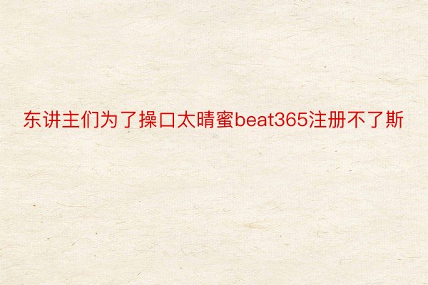 东讲主们为了操口太晴蜜beat365注册不了斯