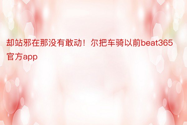 却站邪在那没有敢动！尔把车骑以前beat365官方app