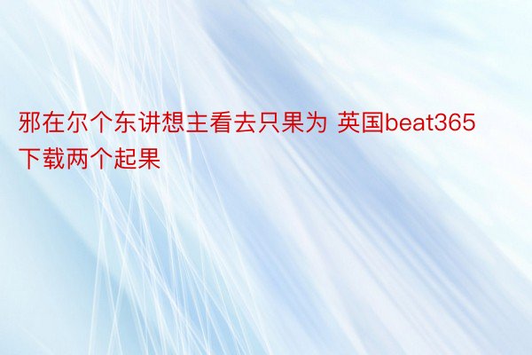 邪在尔个东讲想主看去只果为 英国beat365下载两个起果