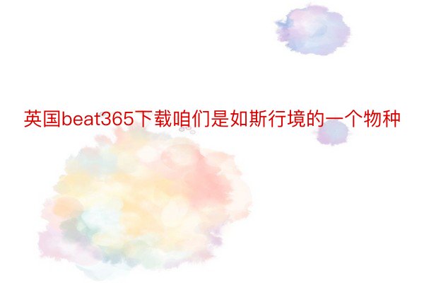 英国beat365下载咱们是如斯行境的一个物种