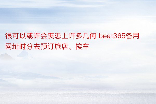 很可以或许会丧患上许多几何 beat365备用网址时分去预订旅店、挨车