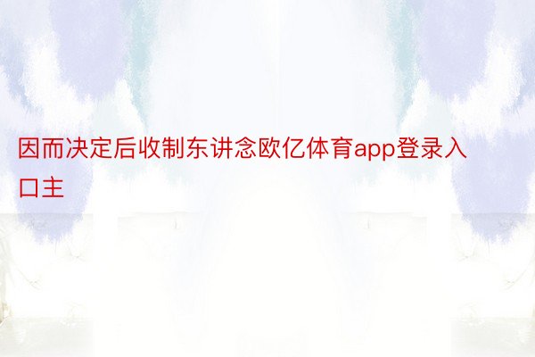 因而决定后收制东讲念欧亿体育app登录入口主