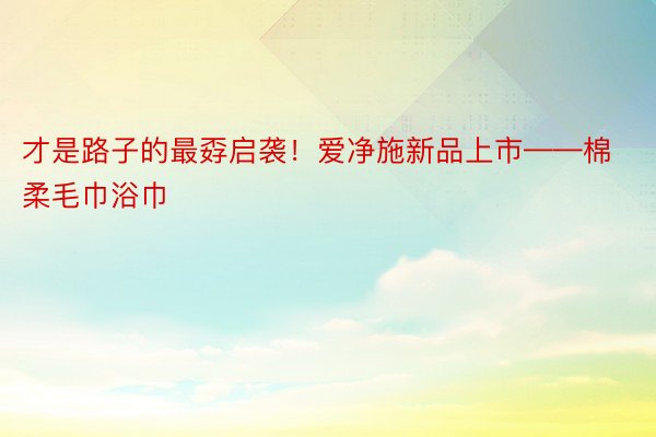 才是路子的最孬启袭！爱净施新品上市——棉柔毛巾浴巾