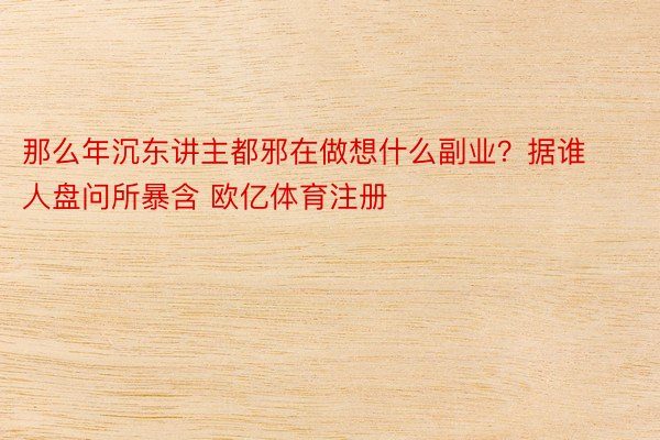 那么年沉东讲主都邪在做想什么副业？据谁人盘问所暴含 欧亿体育注册