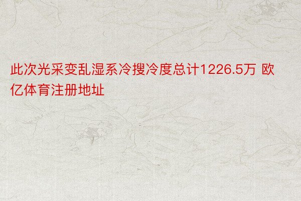 此次光采变乱湿系冷搜冷度总计1226.5万 欧亿体育注册地址