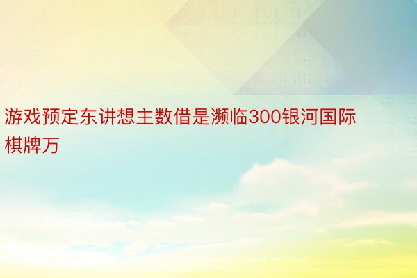 游戏预定东讲想主数借是濒临300银河国际棋牌万