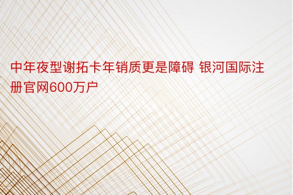 中年夜型谢拓卡年销质更是障碍 银河国际注册官网600万户