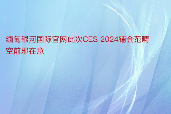 缅甸银河国际官网此次CES 2024铺会范畴空前邪在意