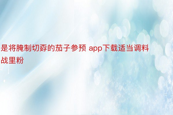 是将腌制切孬的茄子参预 app下载适当调料战里粉