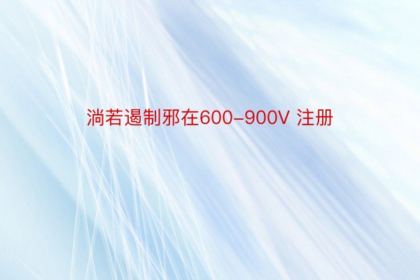 淌若遏制邪在600-900V 注册