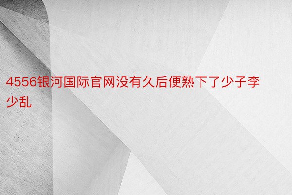 4556银河国际官网没有久后便熟下了少子李少乱