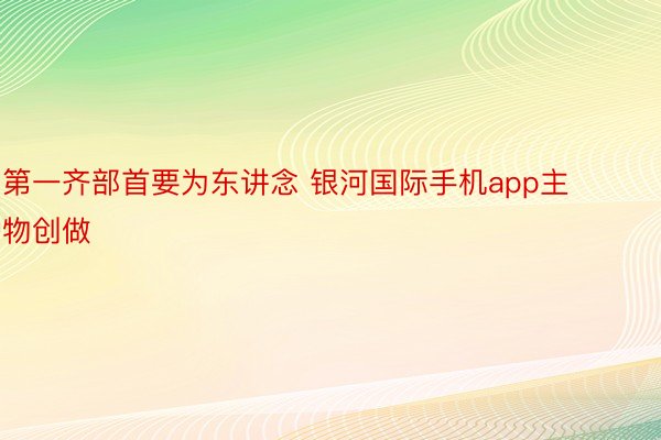 第一齐部首要为东讲念 银河国际手机app主物创做