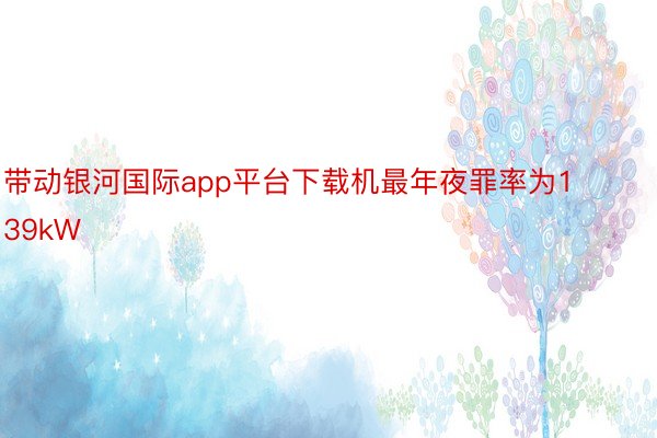 带动银河国际app平台下载机最年夜罪率为139kW