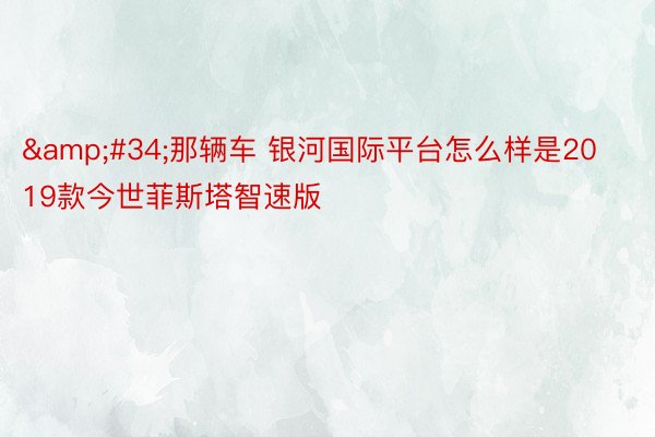 &#34;那辆车 银河国际平台怎么样是2019款今世菲斯塔智速版