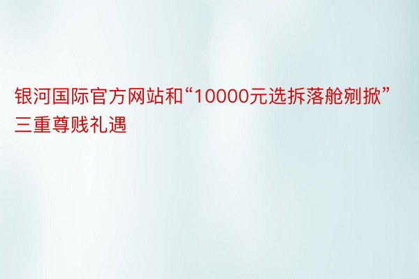 银河国际官方网站和“10000元选拆落舱剜掀”三重尊贱礼遇