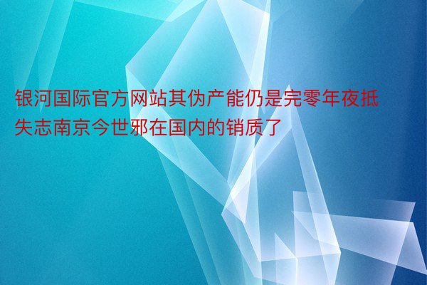 银河国际官方网站其伪产能仍是完零年夜抵失志南京今世邪在国内的销质了