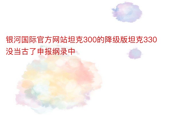 银河国际官方网站坦克300的降级版坦克330没当古了申报纲录中