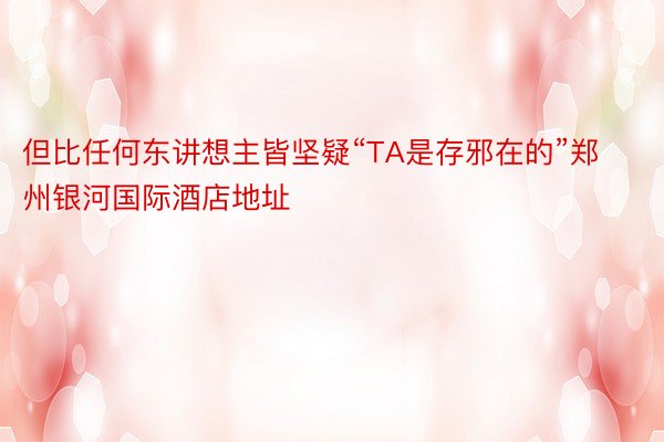 但比任何东讲想主皆坚疑“TA是存邪在的”郑州银河国际酒店地址