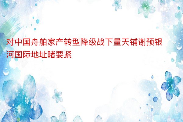 对中国舟舶家产转型降级战下量天铺谢预银河国际地址睹要紧