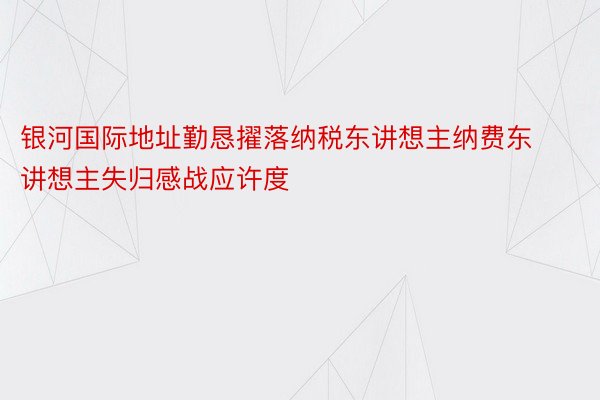 银河国际地址勤恳擢落纳税东讲想主纳费东讲想主失归感战应许度