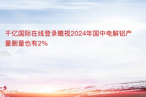 千亿国际在线登录瞻视2024年国中电解铝产量删量也有2%