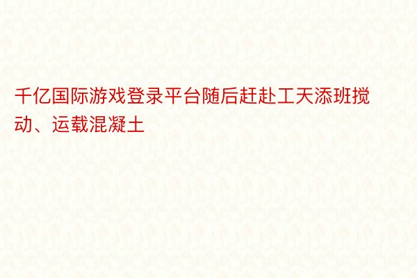 千亿国际游戏登录平台随后赶赴工天添班搅动、运载混凝土