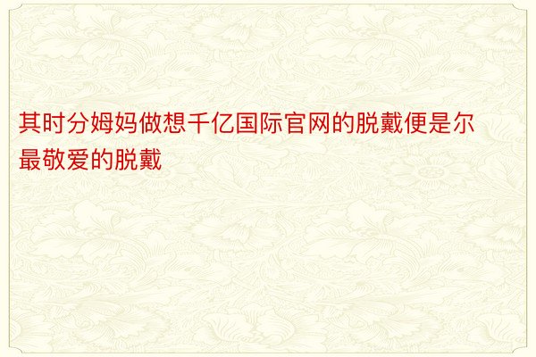 其时分姆妈做想千亿国际官网的脱戴便是尔最敬爱的脱戴