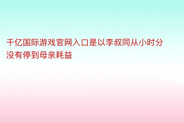 千亿国际游戏官网入口是以李叔同从小时分没有停到母亲耗益