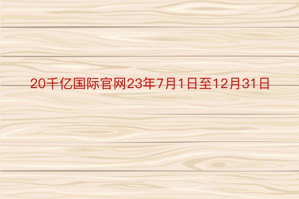 20千亿国际官网23年7月1日至12月31日