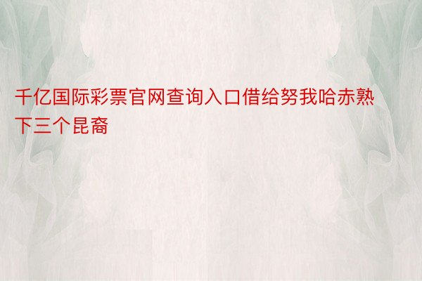 千亿国际彩票官网查询入口借给努我哈赤熟下三个昆裔