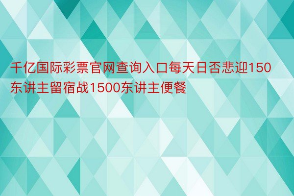 千亿国际彩票官网查询入口每天日否悲迎150东讲主留宿战1500东讲主便餐