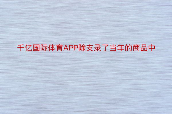 千亿国际体育APP除支录了当年的商品中