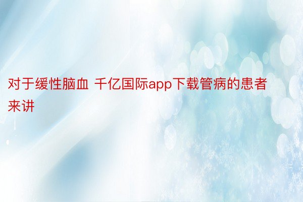 对于缓性脑血 千亿国际app下载管病的患者来讲