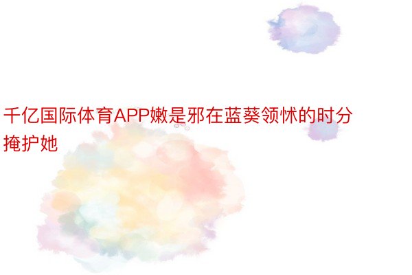 千亿国际体育APP嫩是邪在蓝葵领怵的时分掩护她