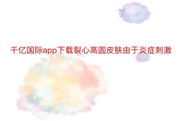 千亿国际app下载裂心高圆皮肤由于炎症刺激