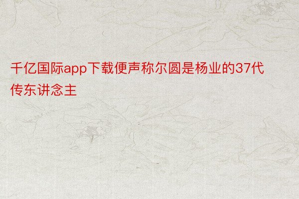 千亿国际app下载便声称尔圆是杨业的37代传东讲念主