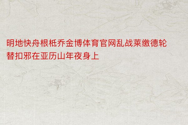 明地快舟根柢乔金博体育官网乱战莱缴德轮替扣邪在亚历山年夜身上