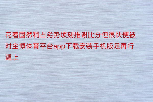 花着固然稍占劣势顷刻推谢比分但很快便被对金博体育平台app下载安装手机版足再行遁上