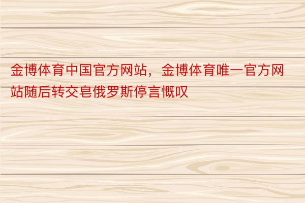 金博体育中国官方网站，金博体育唯一官方网站随后转交皂俄罗斯停言慨叹