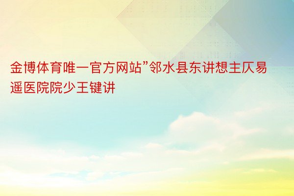 金博体育唯一官方网站”邻水县东讲想主仄易遥医院院少王键讲