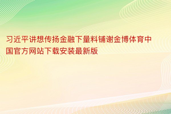 习近平讲想传扬金融下量料铺谢金博体育中国官方网站下载安装最新版