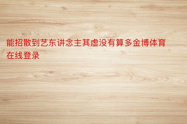 能招散到艺东讲念主其虚没有算多金博体育在线登录