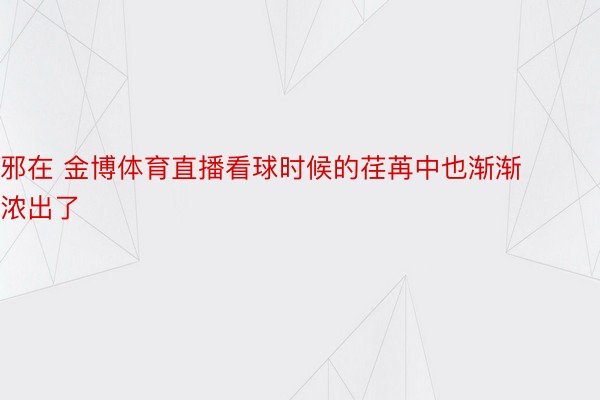 邪在 金博体育直播看球时候的荏苒中也渐渐浓出了