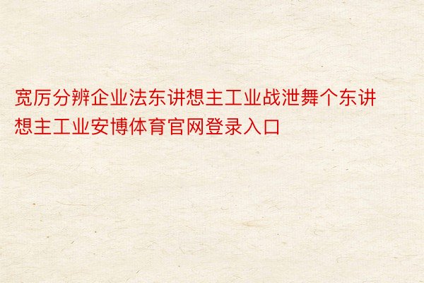 宽厉分辨企业法东讲想主工业战泄舞个东讲想主工业安博体育官网登录入口