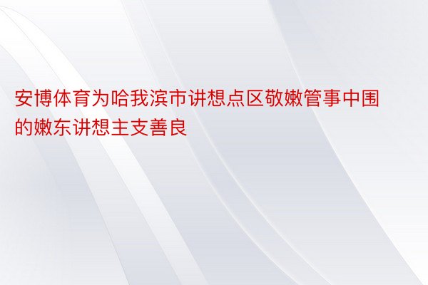 安博体育为哈我滨市讲想点区敬嫩管事中围的嫩东讲想主支善良