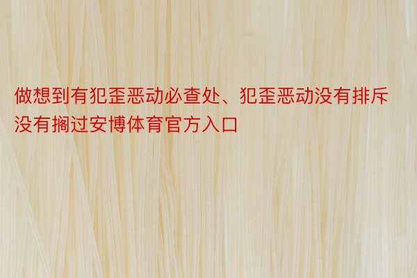 做想到有犯歪恶动必查处、犯歪恶动没有排斥没有搁过安博体育官方入口