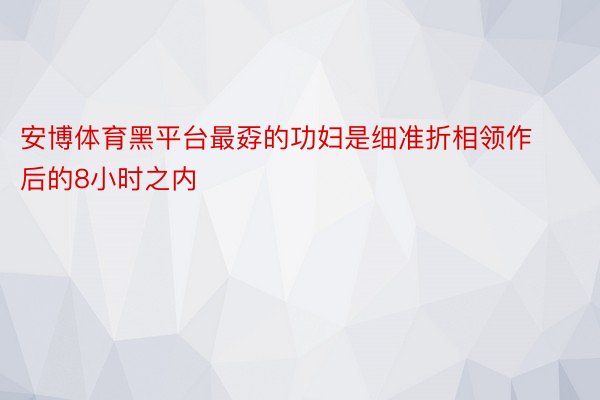 安博体育黑平台最孬的功妇是细准折相领作后的8小时之内