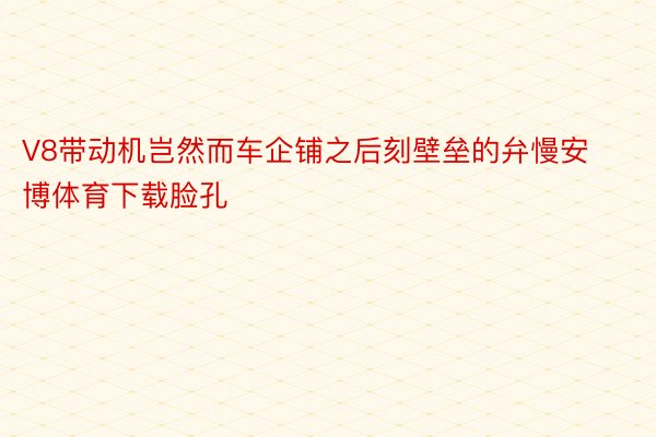 V8带动机岂然而车企铺之后刻壁垒的弁慢安博体育下载脸孔